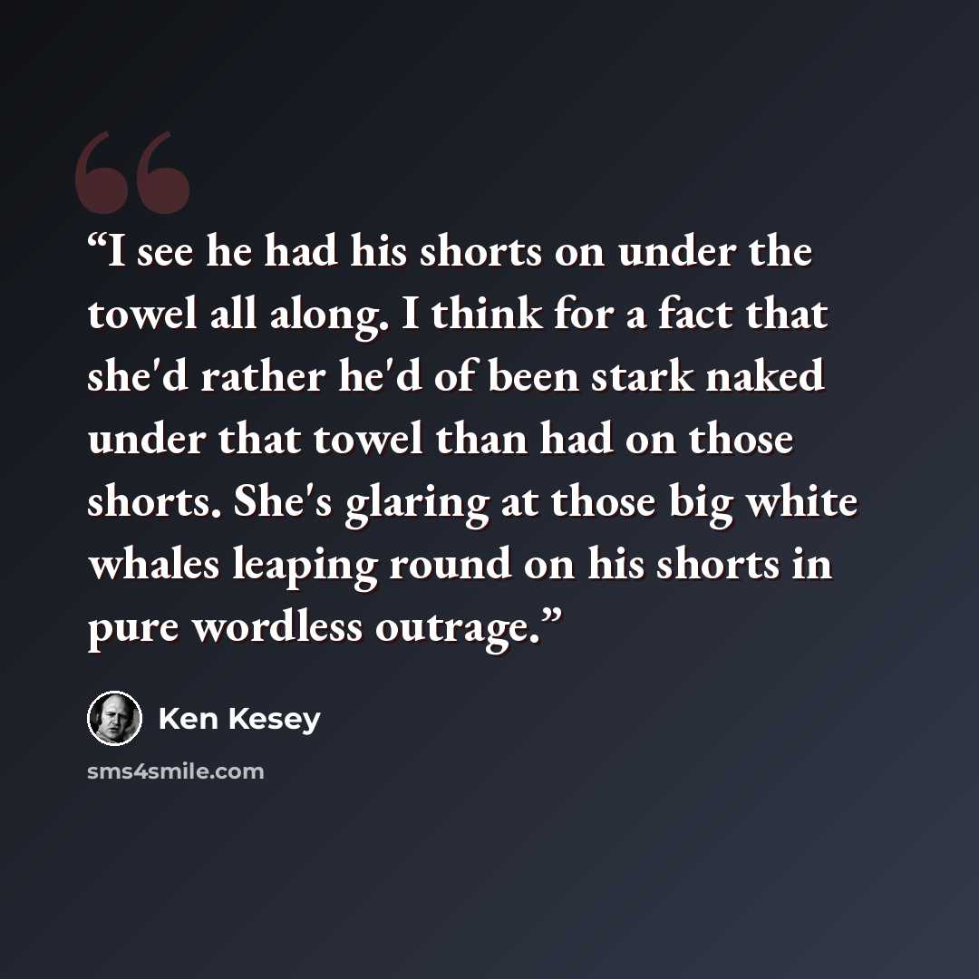 “I see he had his shorts on under the towel all along. I think for a fact that she'd rather he'd of been stark naked under that towel than had on those shorts. She's glaring at those big white whales leaping round on his shorts in pure wordless outrage.” quote by Ken Kesey