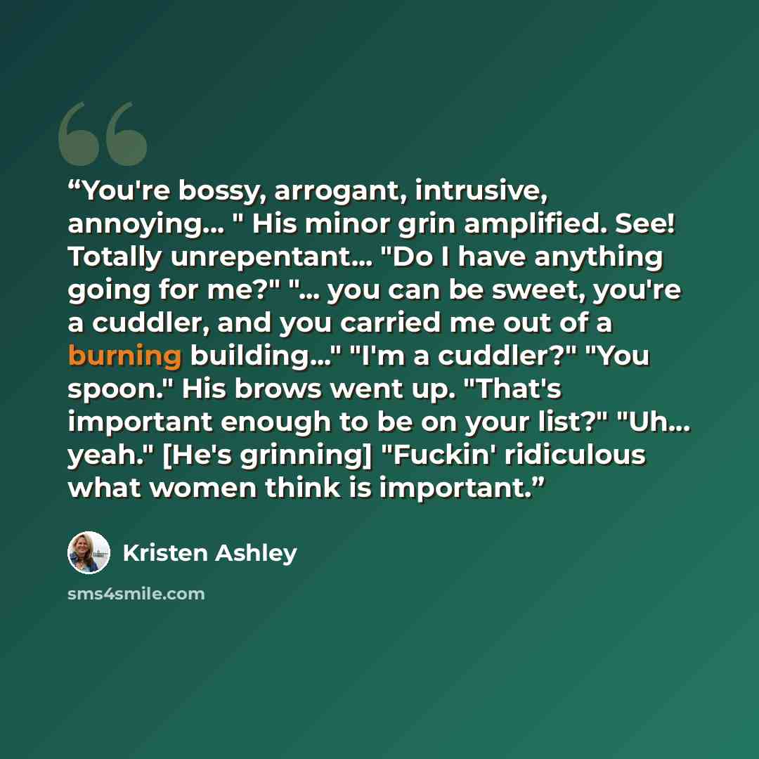 “You're bossy, arrogant, intrusive, annoying... " His minor grin amplified. See! Totally unrepentant... "Do I have anything going for me?" "... you can be sweet, you're a cuddler, and you carried me out of a burning building..." "I'm a cuddler?" "You spoon." His brows went up. "That's important…” quote by Kristen Ashley