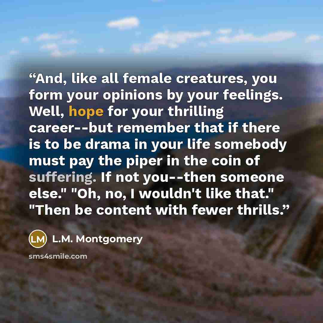 “And, like all female creatures, you form your opinions by your feelings. Well, hope for your thrilling career--but remember that if there is to be drama in your life somebody must pay the piper in the coin of suffering. If not you--then someone else." "Oh, no, I wouldn't like that." "Then be…” quote by L.M. Montgomery