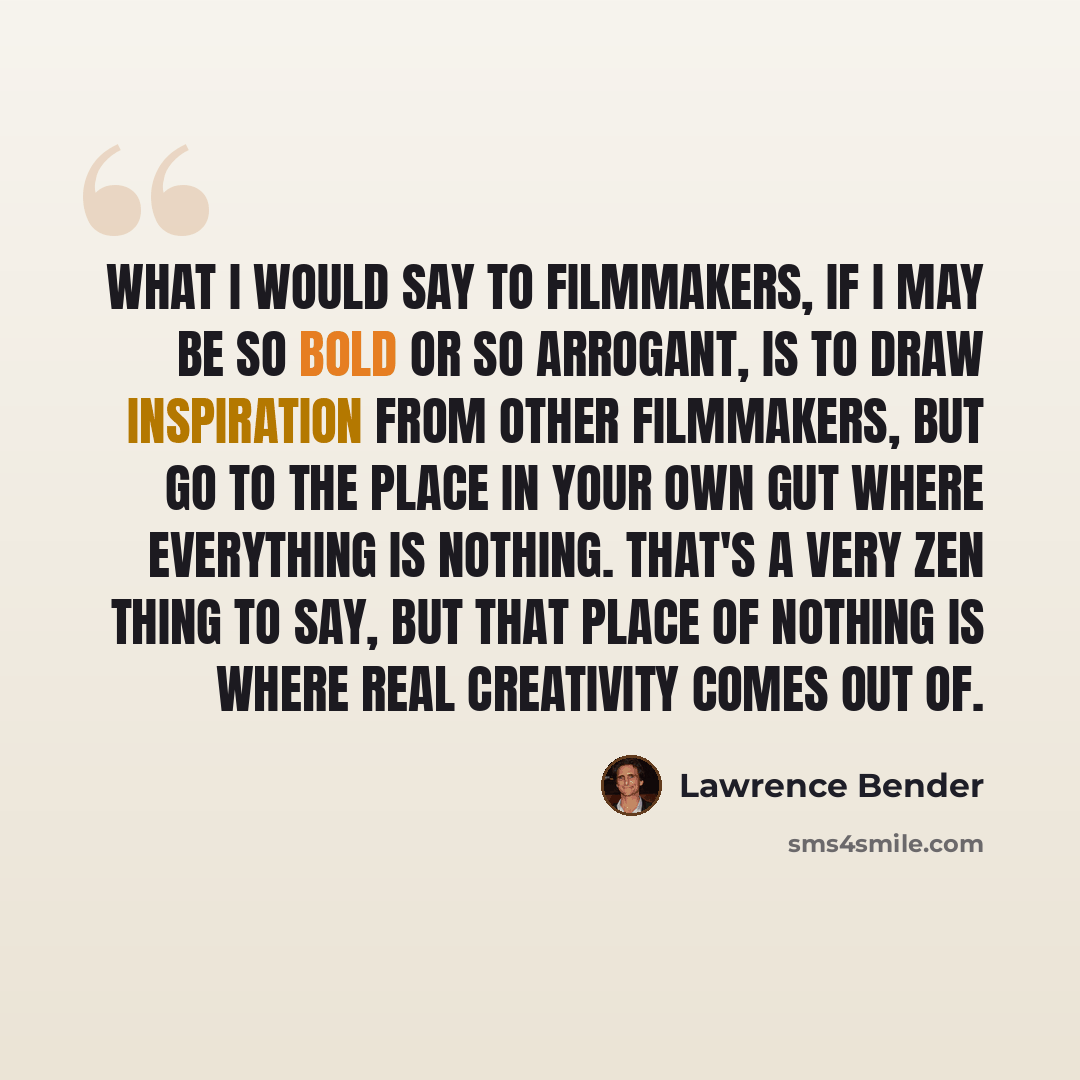 “What I would say to filmmakers, if I may be so bold or so arrogant, is to draw inspiration from other filmmakers, but go to the place in your own gut where everything is nothing. That's a very Zen thing to say, but that place of nothing is where real creativity comes out of.” quote by Lawrence Bender