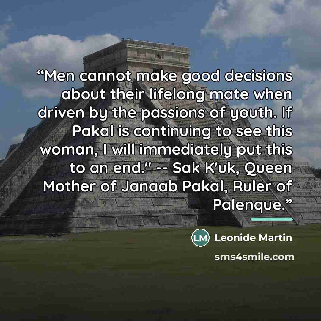“Men cannot make good decisions about their lifelong mate when driven by the passions of youth. If Pakal is continuing to see this woman, I will immediately put this to an end." -- Sak K'uk, Queen Mother of Janaab Pakal, Ruler of Palenque.” quote by Leonide Martin