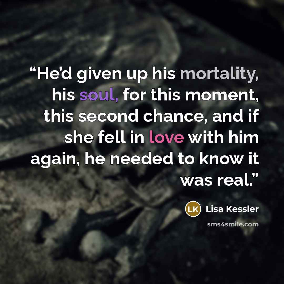 “He’d given up his mortality, his soul, for this moment, this second chance, and if she fell in love with him again, he needed to know it was real.” quote by Lisa Kessler