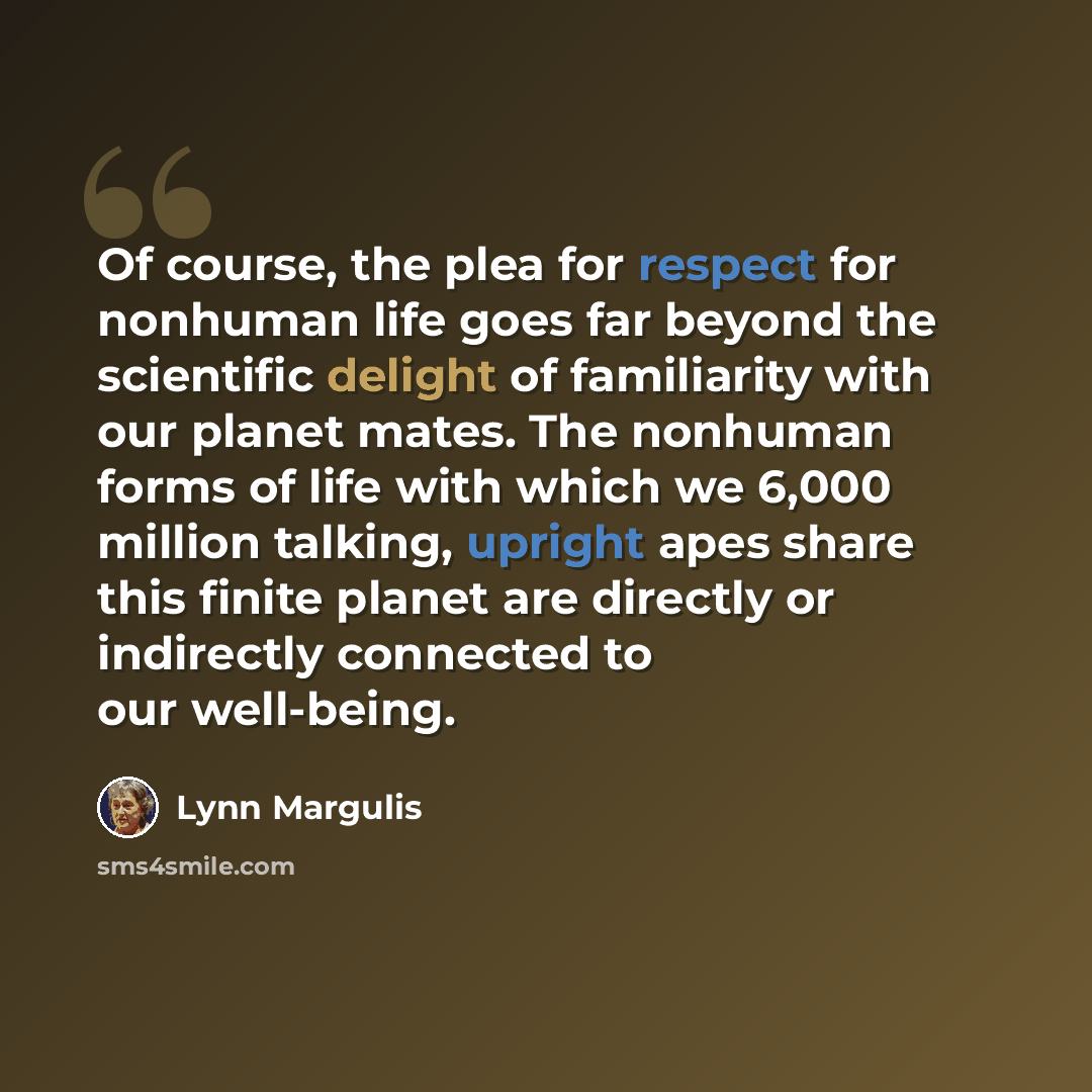 “Of course, the plea for respect for nonhuman life goes far beyond the scientific delight of familiarity with our planet mates. The nonhuman forms of life with which we 6,000 million talking, upright apes share this finite planet are directly or indirectly connected to our well-being.” quote by Lynn Margulis