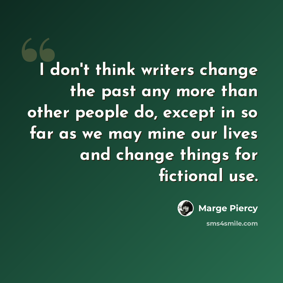 “I don't think writers change the past any more than other people do, except in so far as we may mine our lives and change things for fictional use.” quote by Marge Piercy