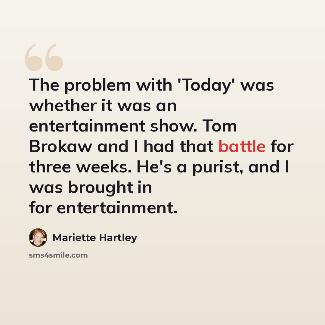 “The problem with 'Today' was whether it was an entertainment show. Tom Brokaw and I had that battle for three weeks. He's a purist, and I was brought in for entertainment.” quote by Mariette Hartley