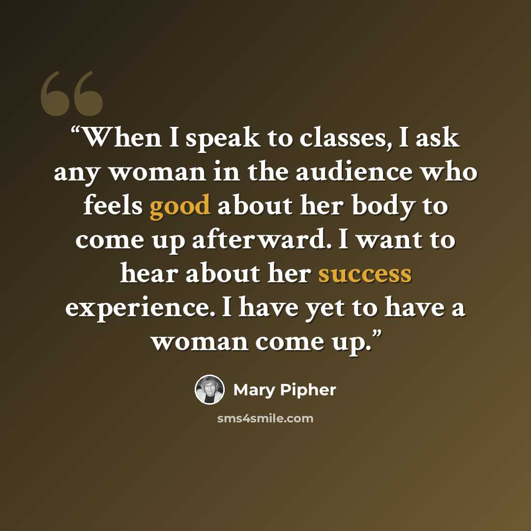 “When I speak to classes, I ask any woman in the audience who feels good about her body to come up afterward. I want to hear about her success experience. I have yet to have a woman come up.” quote by Mary Pipher