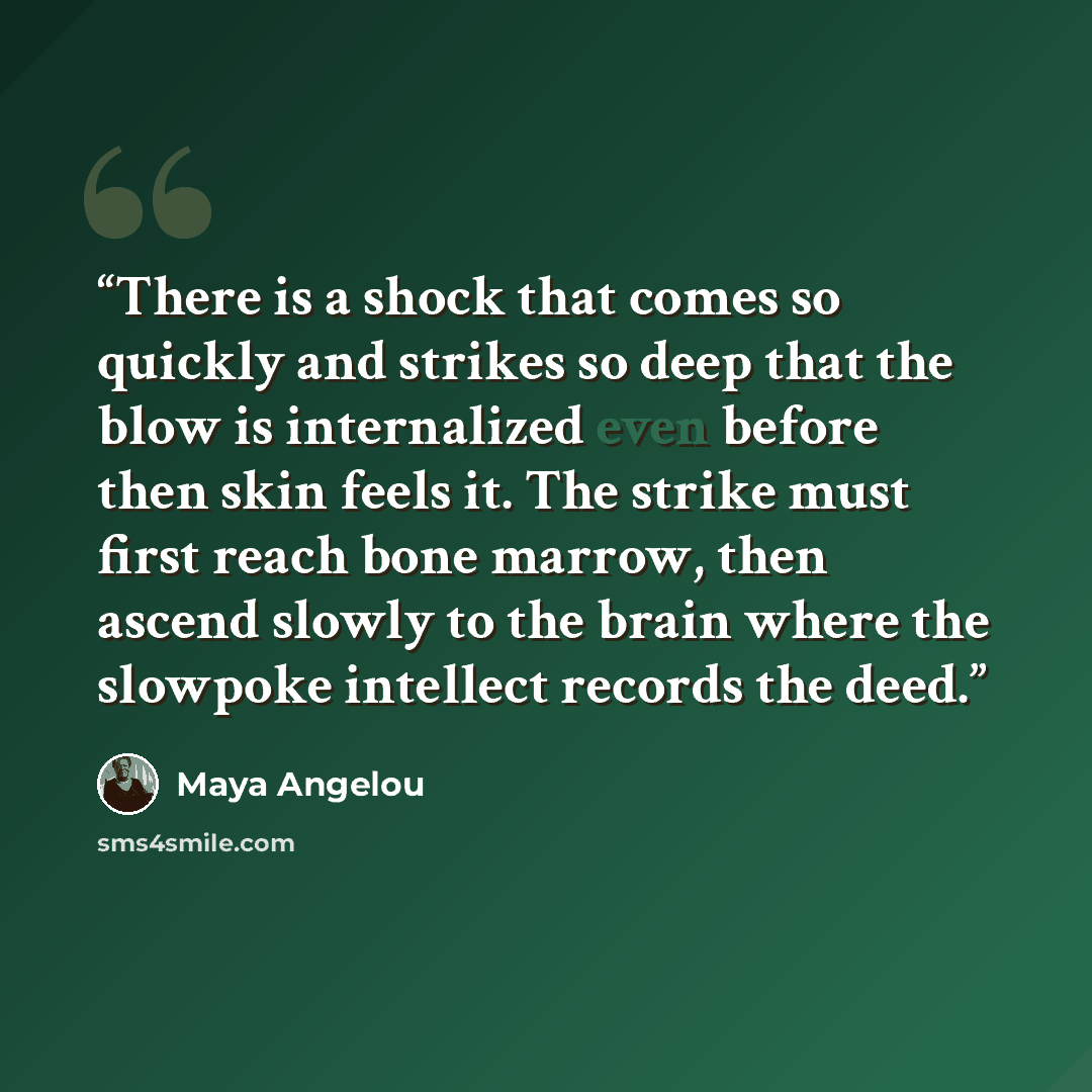“There is a shock that comes so quickly and strikes so deep that the blow is internalized even before then skin feels it. The strike must first reach bone marrow, then ascend slowly to the brain where the slowpoke intellect records the deed.” quote by Maya Angelou