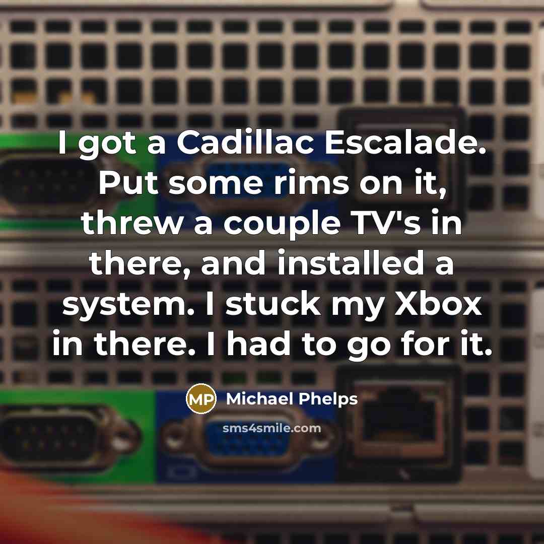 “I got a Cadillac Escalade. Put some rims on it, threw a couple TV's in there, and installed a system. I stuck my Xbox in there. I had to go for it.” quote by Michael Phelps