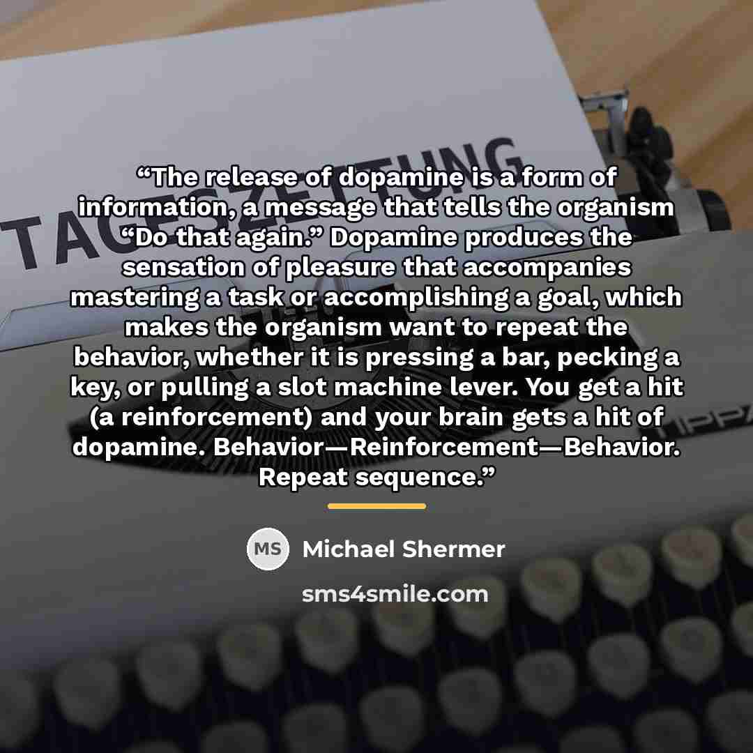 “The release of dopamine is a form of information, a message that tells the organism “Do that again.” Dopamine produces the sensation of pleasure that accompanies mastering a task or accomplishing a goal, which makes the organism want to repeat the behavior, whether it is pressing a bar, pecking a…” quote by Michael Shermer