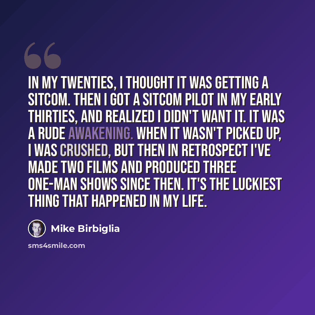 “In my twenties, I thought it was getting a sitcom. Then I got a sitcom pilot in my early thirties, and realized I didn't want it. It was a rude awakening. When it wasn't picked up, I was crushed, but then in retrospect I've made two films and produced three one-man shows since then. It's the…” quote by Mike Birbiglia