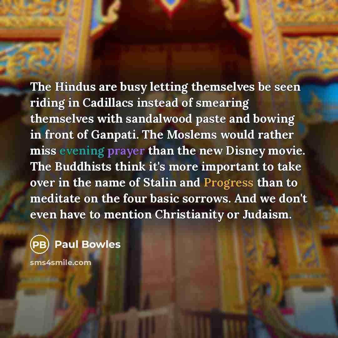 “The Hindus are busy letting themselves be seen riding in Cadillacs instead of smearing themselves with sandalwood paste and bowing in front of Ganpati. The Moslems would rather miss evening prayer than the new Disney movie. The Buddhists think it's more important to take over in the name of Stalin…” quote by Paul Bowles
