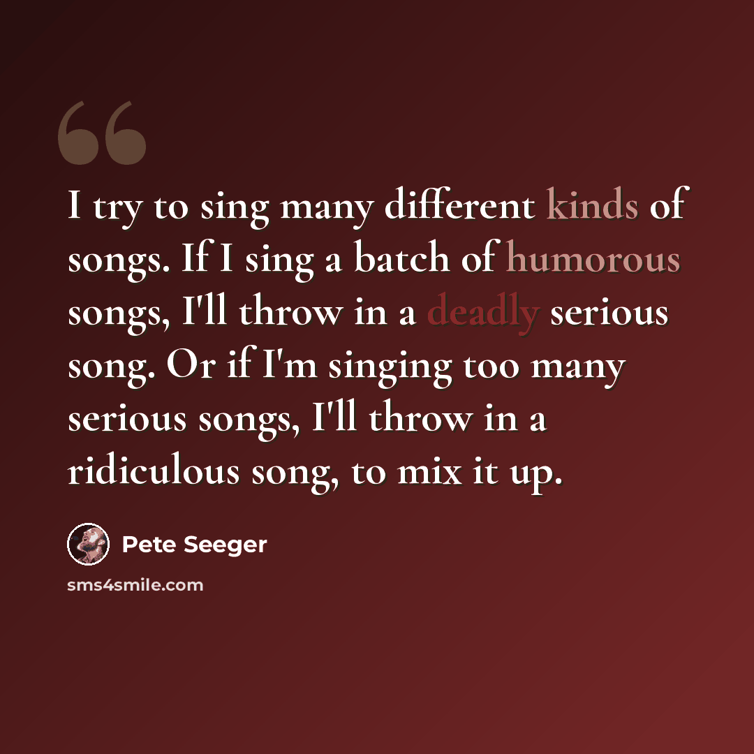 “I try to sing many different kinds of songs. If I sing a batch of humorous songs, I'll throw in a deadly serious song. Or if I'm singing too many serious songs, I'll throw in a ridiculous song, to mix it up.” quote by Pete Seeger