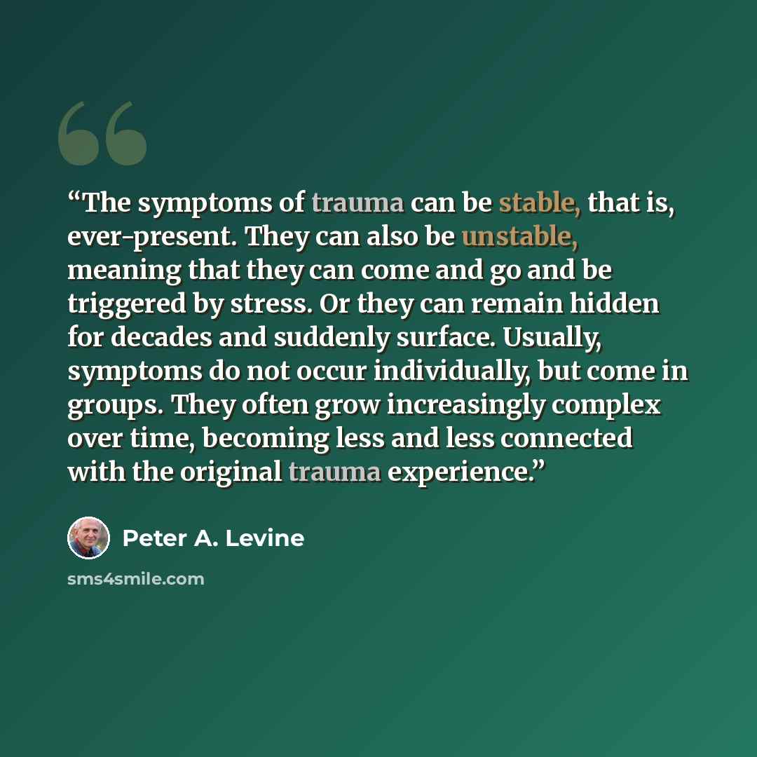 “The symptoms of trauma can be stable, that is, ever-present. They can also be unstable, meaning that they can come and go and be triggered by stress. Or they can remain hidden for decades and suddenly surface. Usually, symptoms do not occur individually, but come in groups. They often grow…” quote by Peter A. Levine