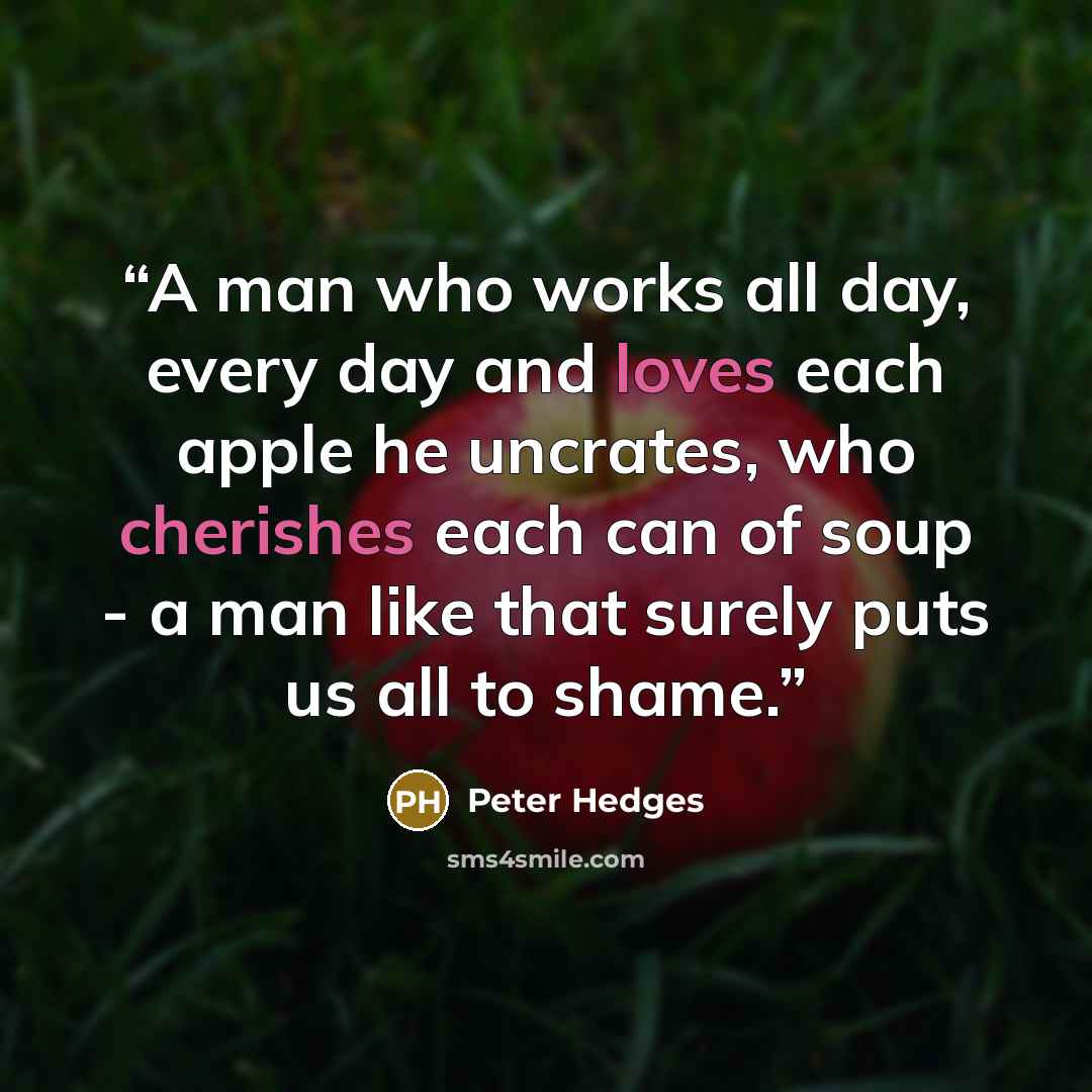 “A man who works all day, every day and loves each apple he uncrates, who cherishes each can of soup - a man like that surely puts us all to shame.” quote by Peter Hedges