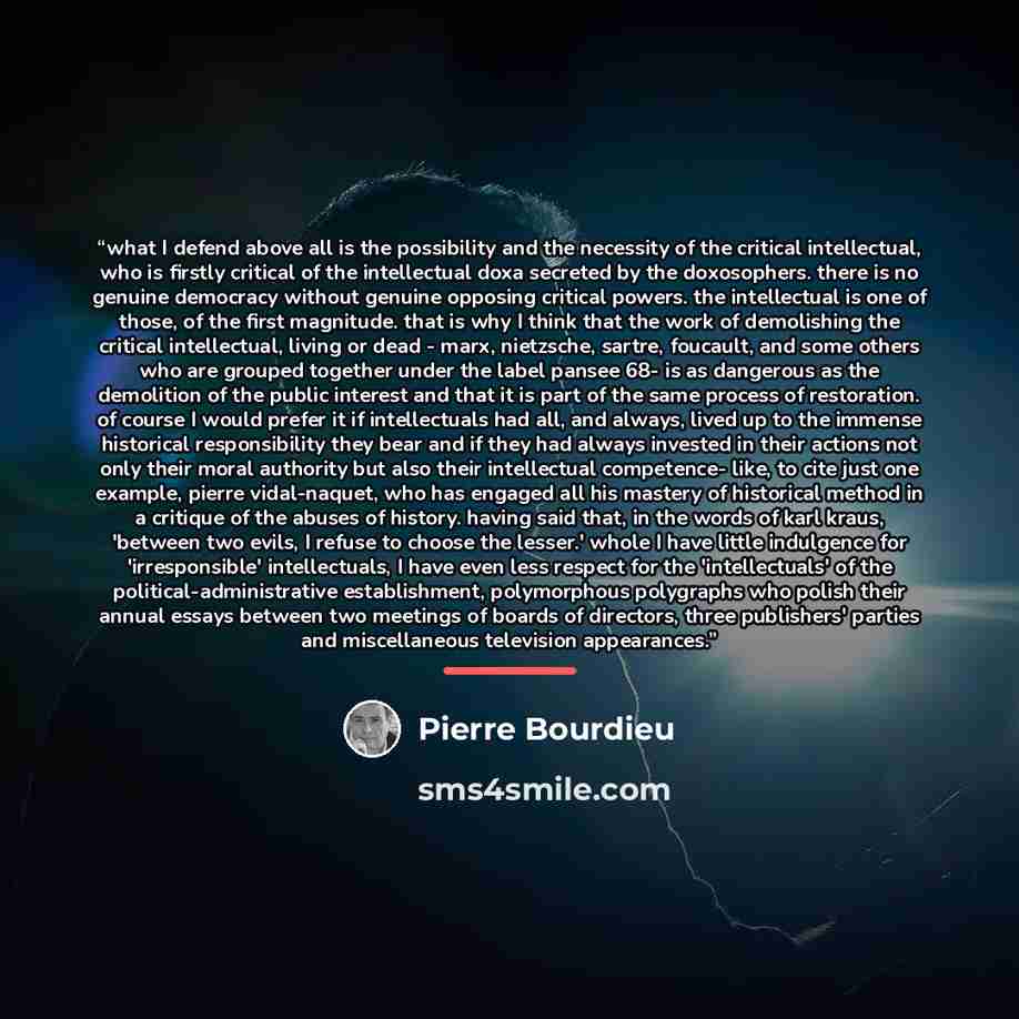 “what I defend above all is the possibility and the necessity of the critical intellectual, who is firstly critical of the intellectual doxa secreted by the doxosophers. there is no genuine democracy without genuine opposing critical powers. the intellectual is one of those, of the first magnitude…” quote by Pierre Bourdieu