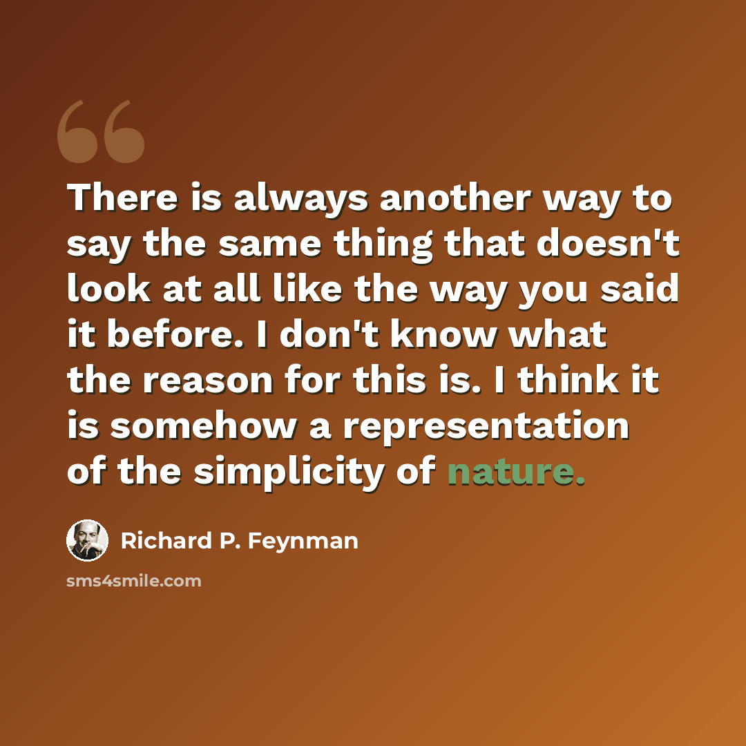 “There is always another way to say the same thing that doesn't look at all like the way you said it before. I don't know what the reason for this is. I think it is somehow a representation of the simplicity of nature.” quote by Richard P. Feynman