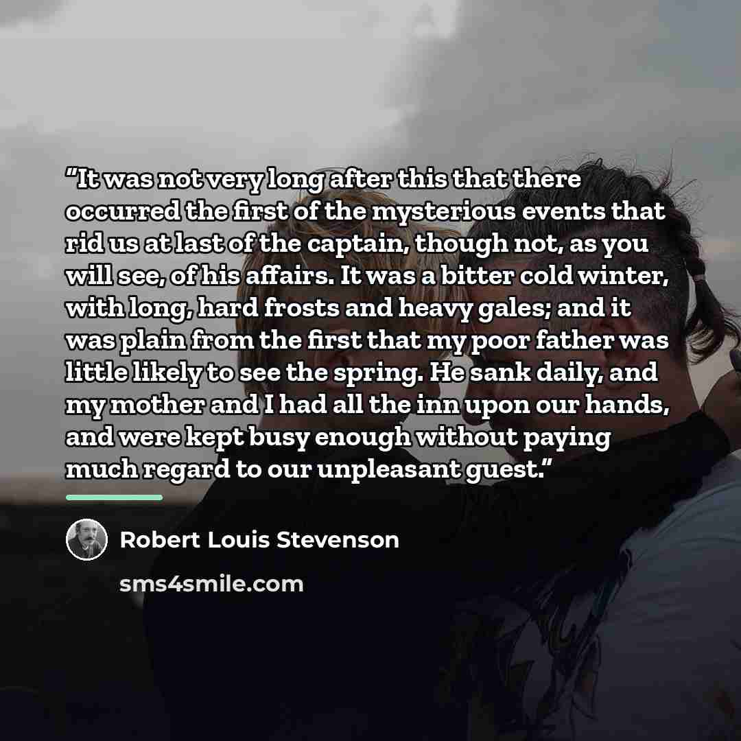“It was not very long after this that there occurred the first of the mysterious events that rid us at last of the captain, though not, as you will see, of his affairs. It was a bitter cold winter, with long, hard frosts and heavy gales; and it was plain from the first that my poor father was…” quote by Robert Louis Stevenson