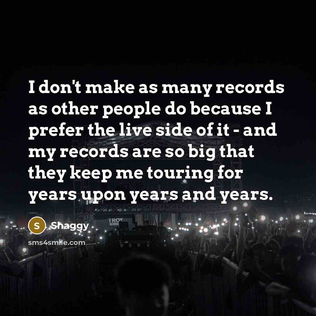 “I don't make as many records as other people do because I prefer the live side of it - and my records are so big that they keep me touring for years upon years and years.” quote by Shaggy