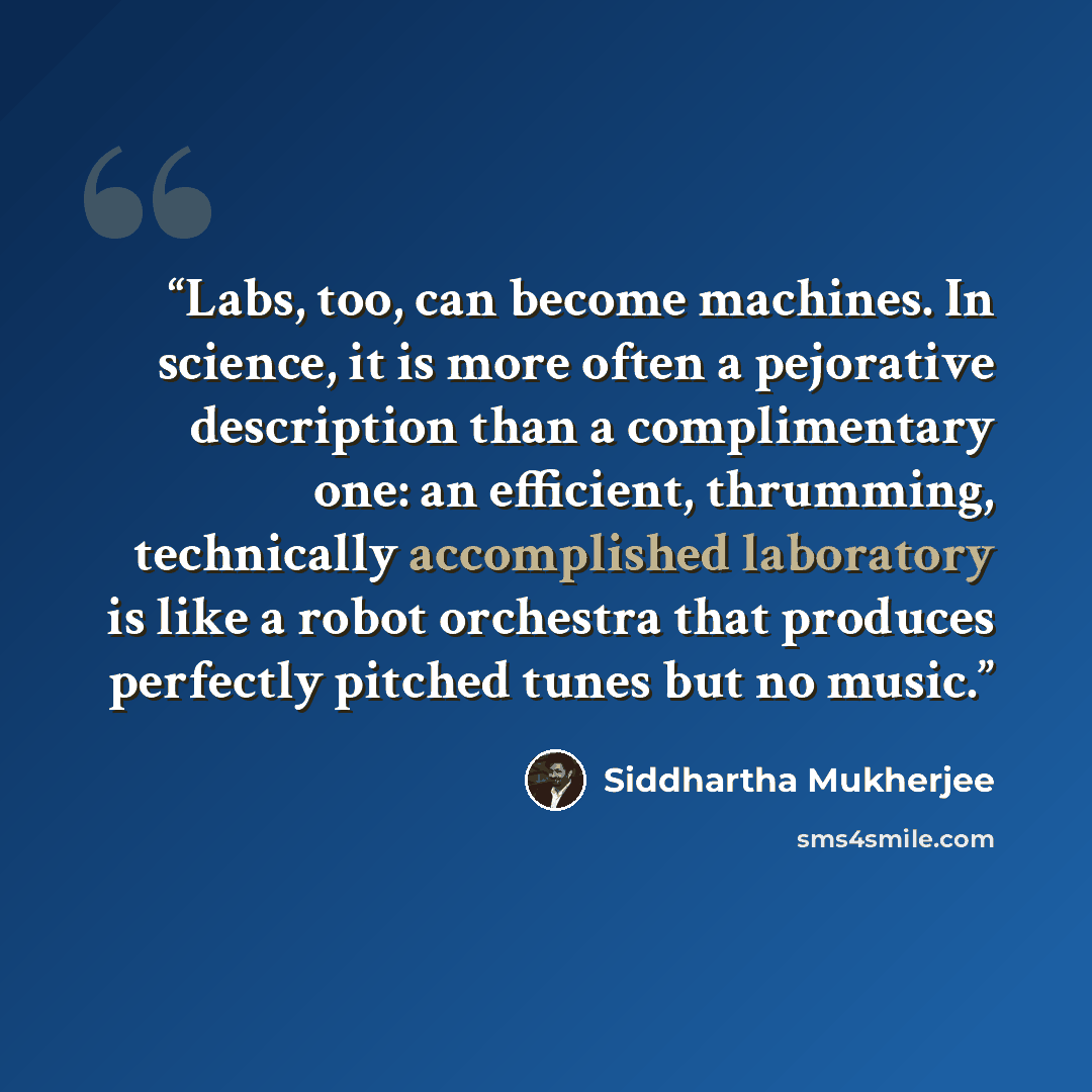 “Labs, too, can become machines. In science, it is more often a pejorative description than a complimentary one: an efficient, thrumming, technically accomplished laboratory is like a robot orchestra that produces perfectly pitched tunes but no music.” quote by Siddhartha Mukherjee