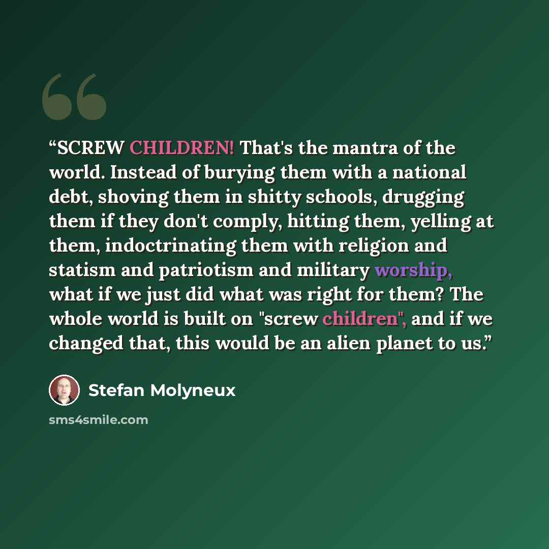 “SCREW CHILDREN! That's the mantra of the world. Instead of burying them with a national debt, shoving them in shitty schools, drugging them if they don't comply, hitting them, yelling at them, indoctrinating them with religion and statism and patriotism and military worship, what if we just did…” quote by Stefan Molyneux