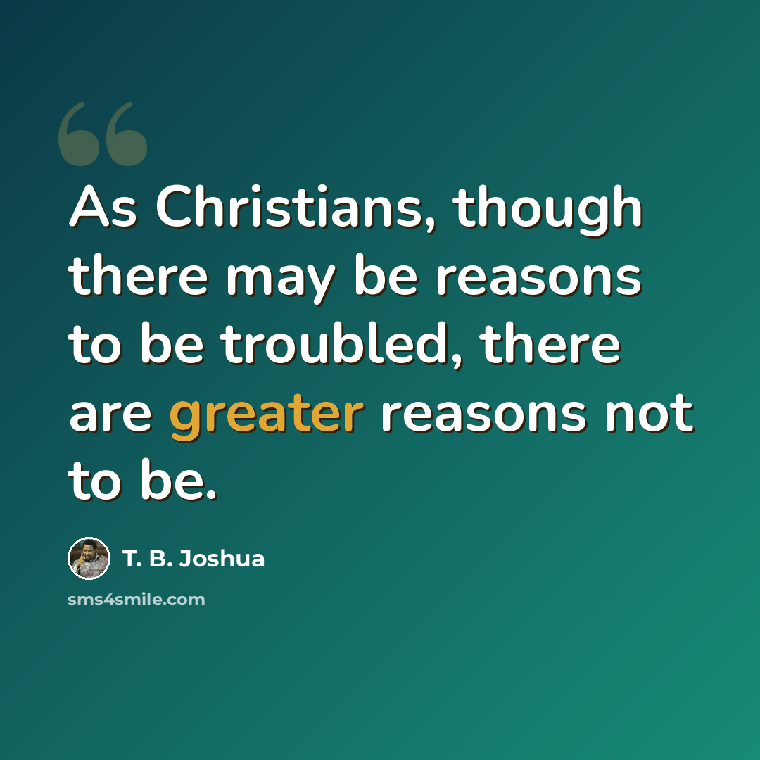 “As Christians, though there may be reasons to be troubled, there are greater reasons not to be.” quote by T. B. Joshua