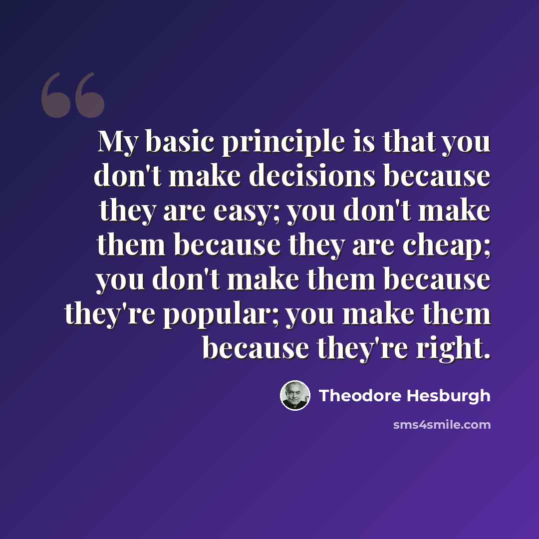 “My basic principle is that you don't make decisions because they are easy; you don't make them because they are cheap; you don't make them because they're popular; you make them because they're right.” quote by Theodore Hesburgh