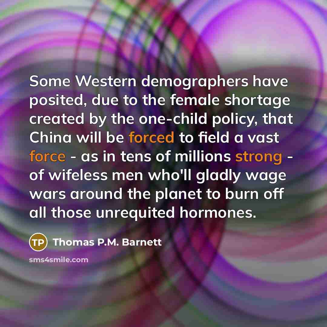 “Some Western demographers have posited, due to the female shortage created by the one-child policy, that China will be forced to field a vast force - as in tens of millions strong - of wifeless men who'll gladly wage wars around the planet to burn off all those unrequited hormones.” quote by Thomas P.M. Barnett