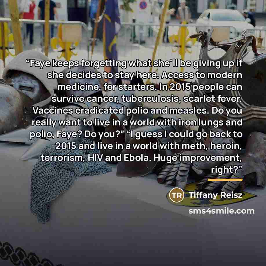 “Faye keeps forgetting what she'll be giving up if she decides to stay here. Access to modern medicine, for starters. In 2015 people can survive cancer, tuberculosis, scarlet fever. Vaccines eradicated polio and measles. Do you really want to live in a world with iron lungs and polio, Faye? Do…” quote by Tiffany Reisz