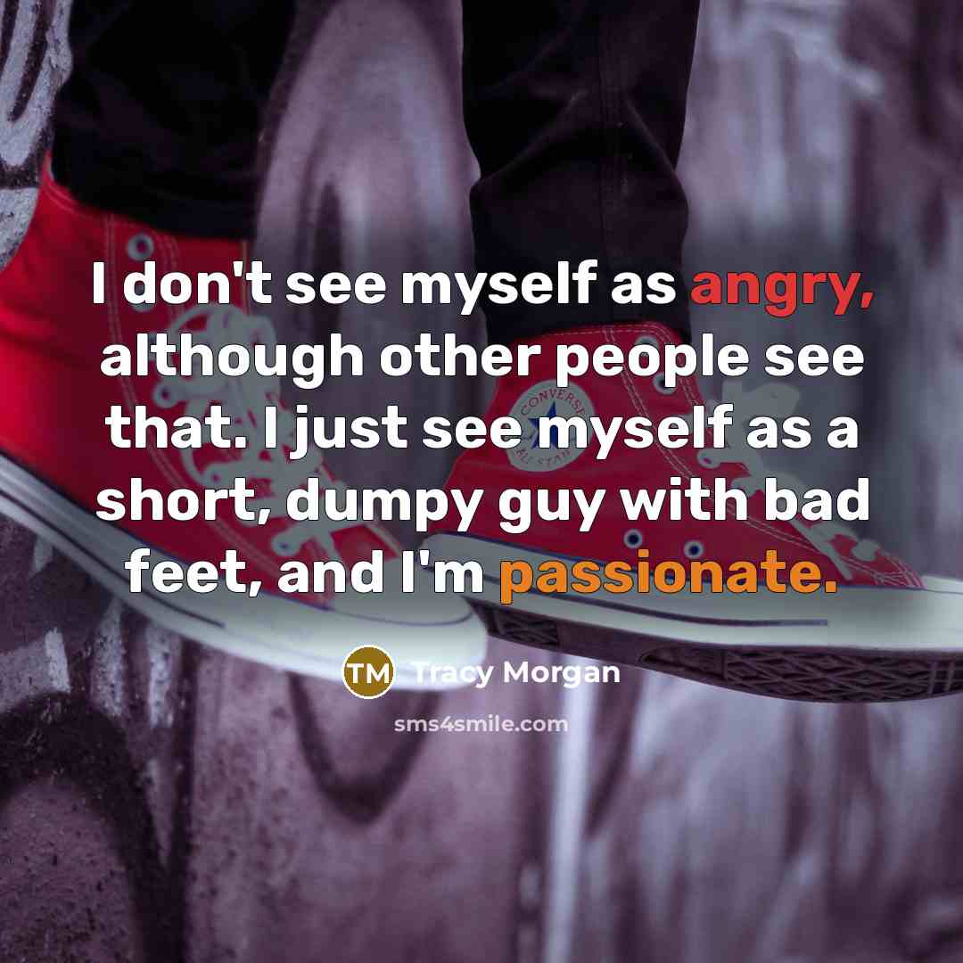 “I don't see myself as angry, although other people see that. I just see myself as a short, dumpy guy with bad feet, and I'm passionate.” quote by Tracy Morgan