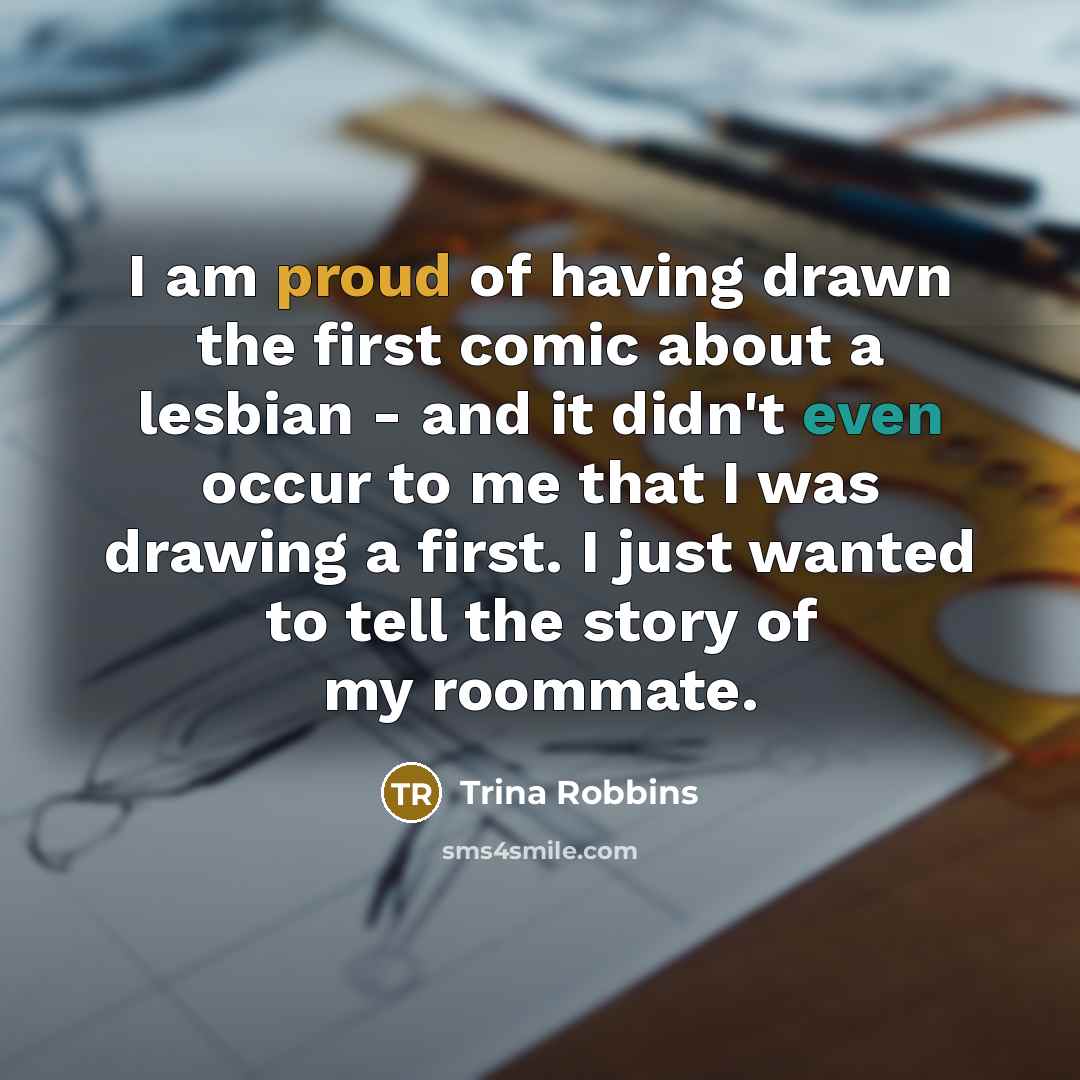 “I am proud of having drawn the first comic about a lesbian - and it didn't even occur to me that I was drawing a first. I just wanted to tell the story of my roommate.” quote by Trina Robbins
