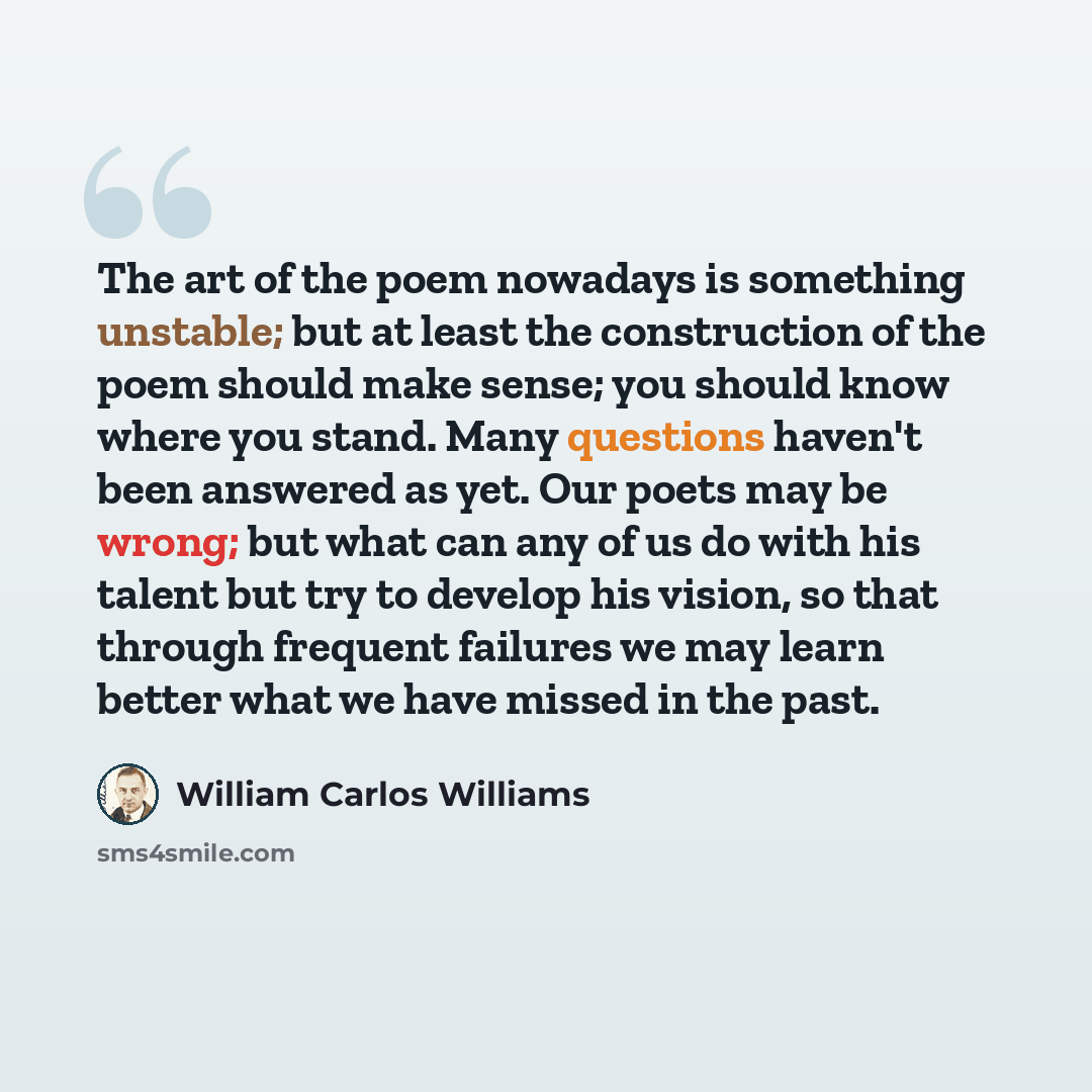 “The art of the poem nowadays is something unstable; but at least the construction of the poem should make sense; you should know where you stand. Many questions haven't been answered as yet. Our poets may be wrong; but what can any of us do with his talent but try to develop his vision, so that…” quote by William Carlos Williams