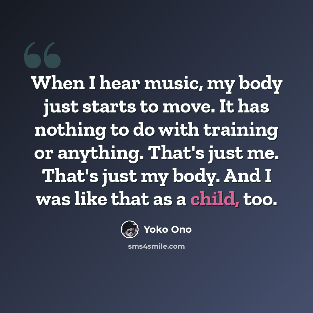 “When I hear music, my body just starts to move. It has nothing to do with training or anything. That's just me. That's just my body. And I was like that as a child, too.” quote by Yoko Ono