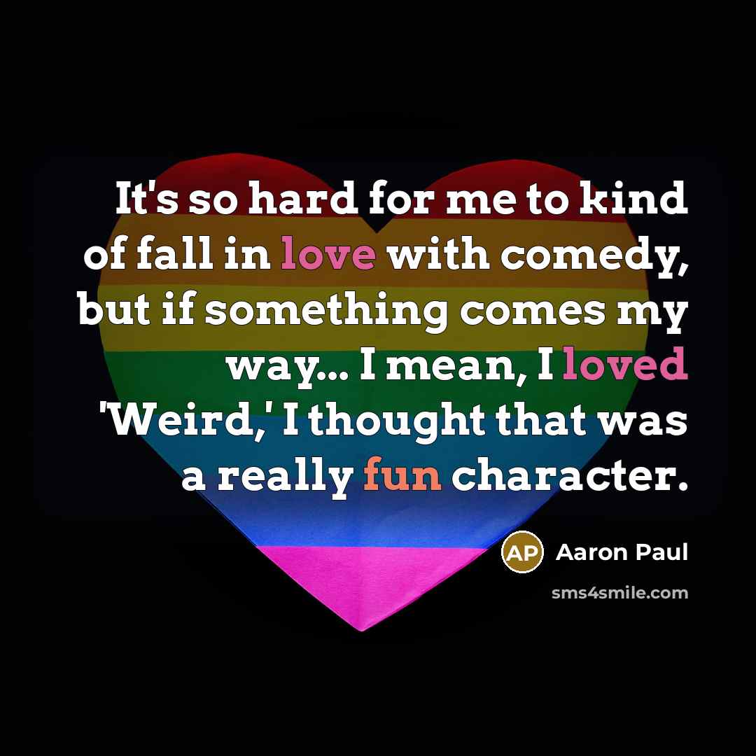“It's so hard for me to kind of fall in love with comedy, but if something comes my way... I mean, I loved 'Weird,' I thought that was a really fun character.” quote by Aaron Paul