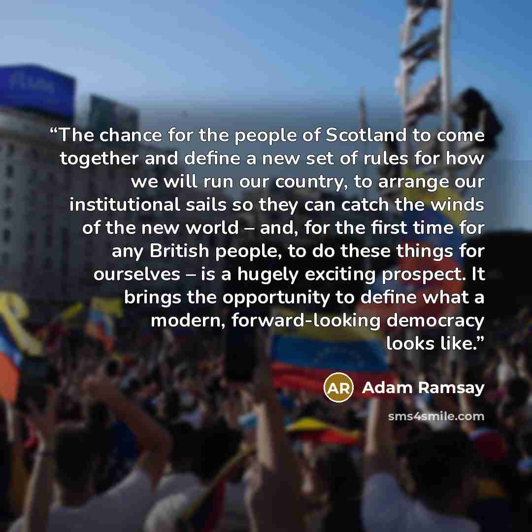 “The chance for the people of Scotland to come together and define a new set of rules for how we will run our country, to arrange our institutional sails so they can catch the winds of the new world – and, for the first time for any British people, to do these things for ourselves – is a hugely…” quote by Adam Ramsay