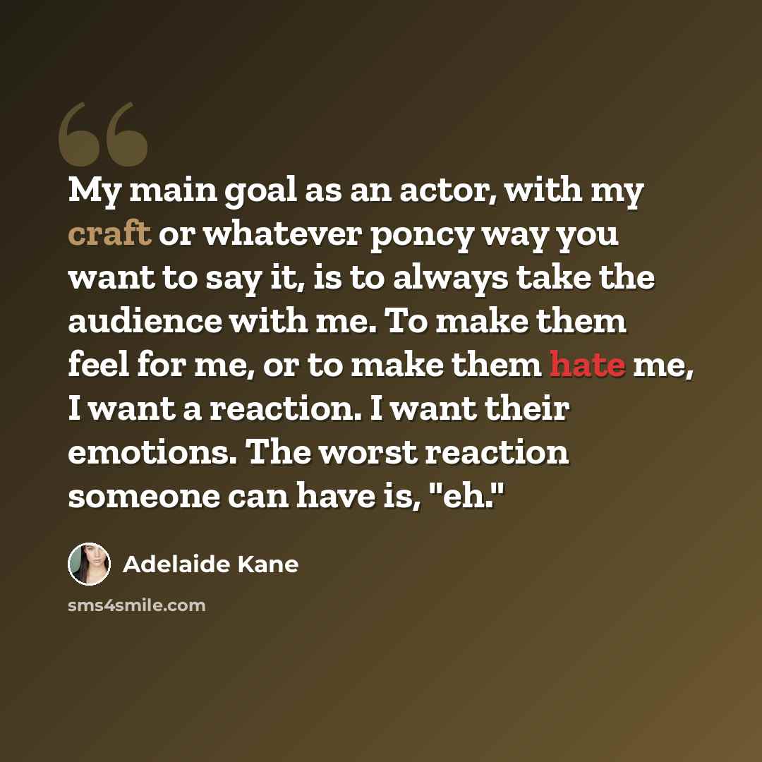 “My main goal as an actor, with my craft or whatever poncy way you want to say it, is to always take the audience with me. To make them feel for me, or to make them hate me, I want a reaction. I want their emotions. The worst reaction someone can have is, "eh."” quote by Adelaide Kane