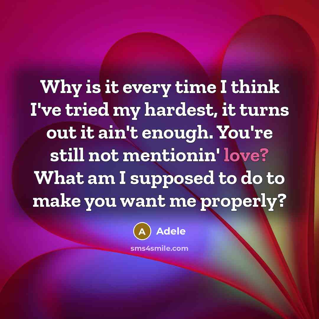 “Why is it every time I think I've tried my hardest, it turns out it ain't enough. You're still not mentionin' love? What am I supposed to do to make you want me properly?” quote by Adele