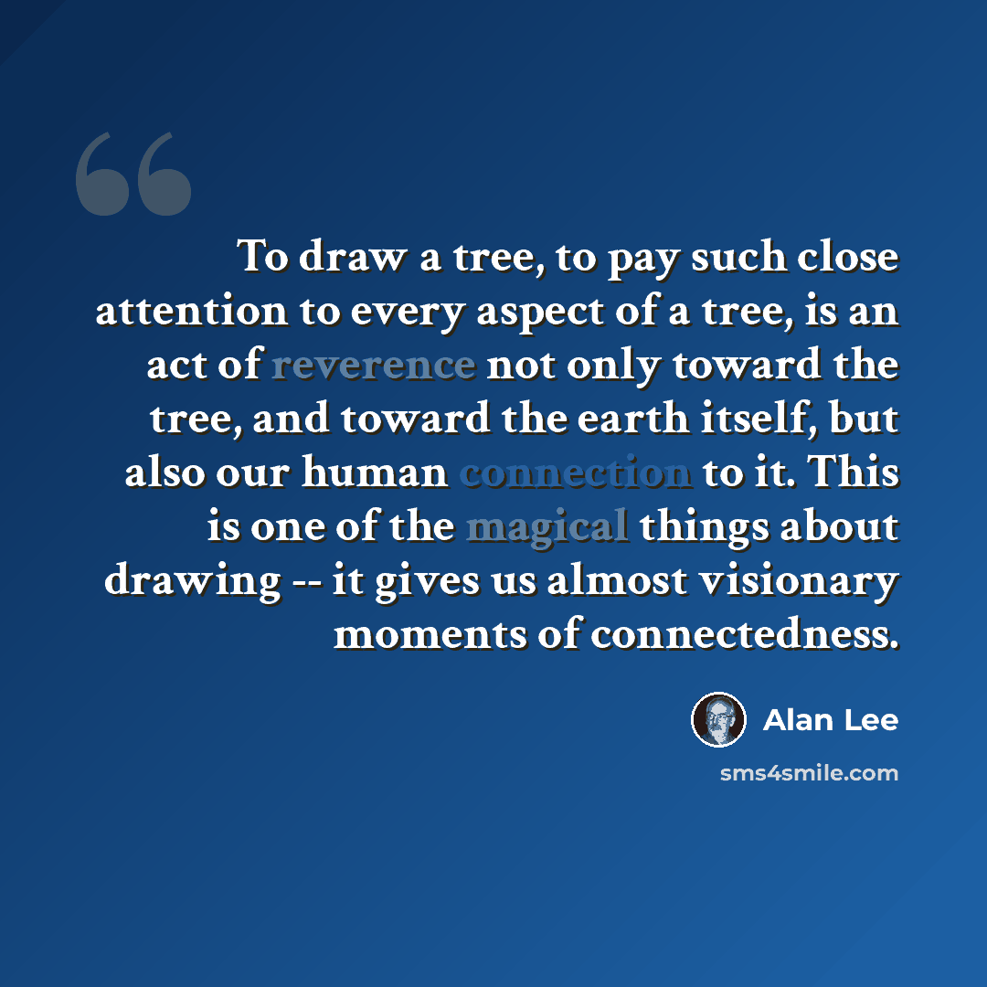 “To draw a tree, to pay such close attention to every aspect of a tree, is an act of reverence not only toward the tree, and toward the earth itself, but also our human connection to it. This is one of the magical things about drawing -- it gives us almost visionary moments of connectedness.” quote by Alan Lee