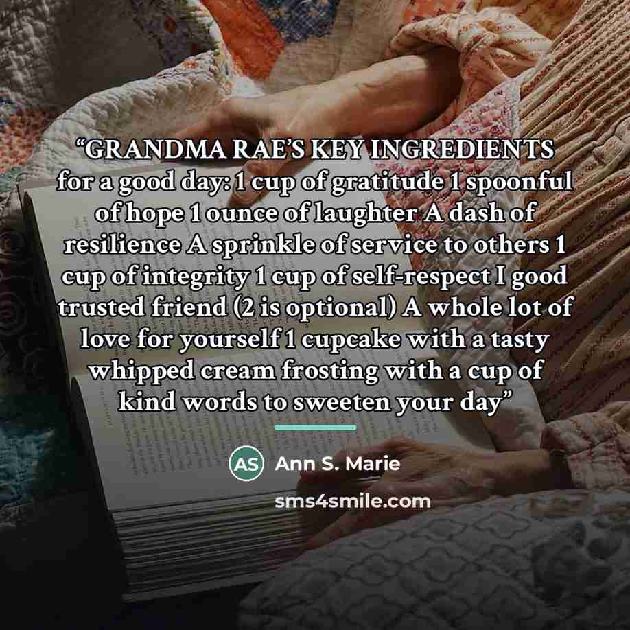“GRANDMA RAE’S KEY INGREDIENTS for a good day: 1 cup of gratitude 1 spoonful of hope 1 ounce of laughter A dash of resilience A sprinkle of service to others 1 cup of integrity 1 cup of self-respect I good trusted friend (2 is optional) A whole lot of love for yourself 1 cupcake with a tasty…” quote by Ann S. Marie