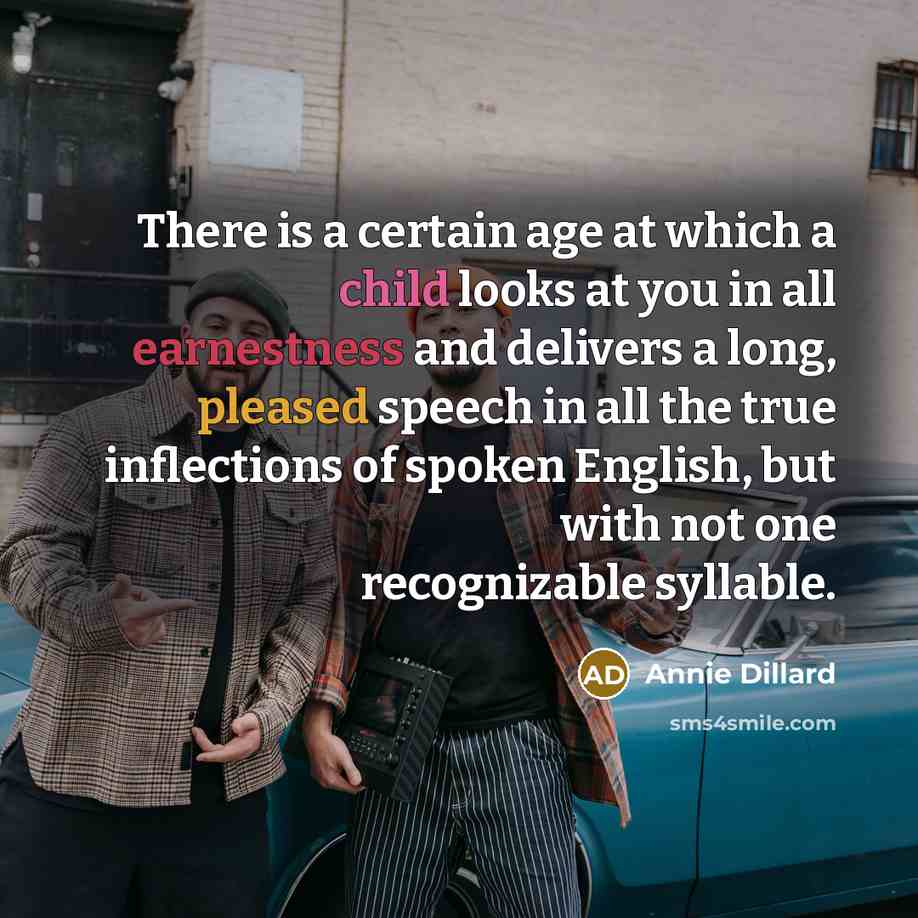 “There is a certain age at which a child looks at you in all earnestness and delivers a long, pleased speech in all the true inflections of spoken English, but with not one recognizable syllable.” quote by Annie Dillard