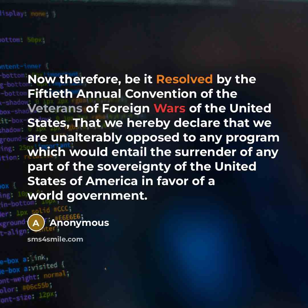 “Now therefore, be it Resolved by the Fiftieth Annual Convention of the Veterans of Foreign Wars of the United States, That we hereby declare that we are unalterably opposed to any program which would entail the surrender of any part of the sovereignty of the United States of America in favor of a…” quote by Anonymous