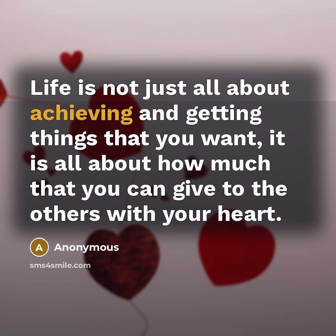 “Life is not just all about achieving and getting things that you want, it is all about how much that you can give to the others with your heart.” quote by Anonymous