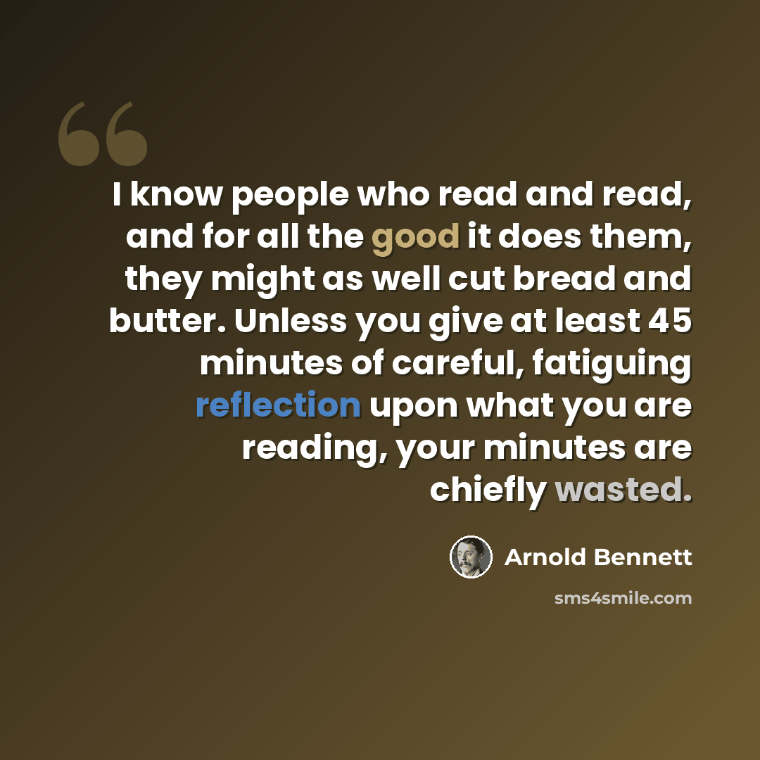 “I know people who read and read, and for all the good it does them, they might as well cut bread and butter. Unless you give at least 45 minutes of careful, fatiguing reflection upon what you are reading, your minutes are chiefly wasted.” quote by Arnold Bennett