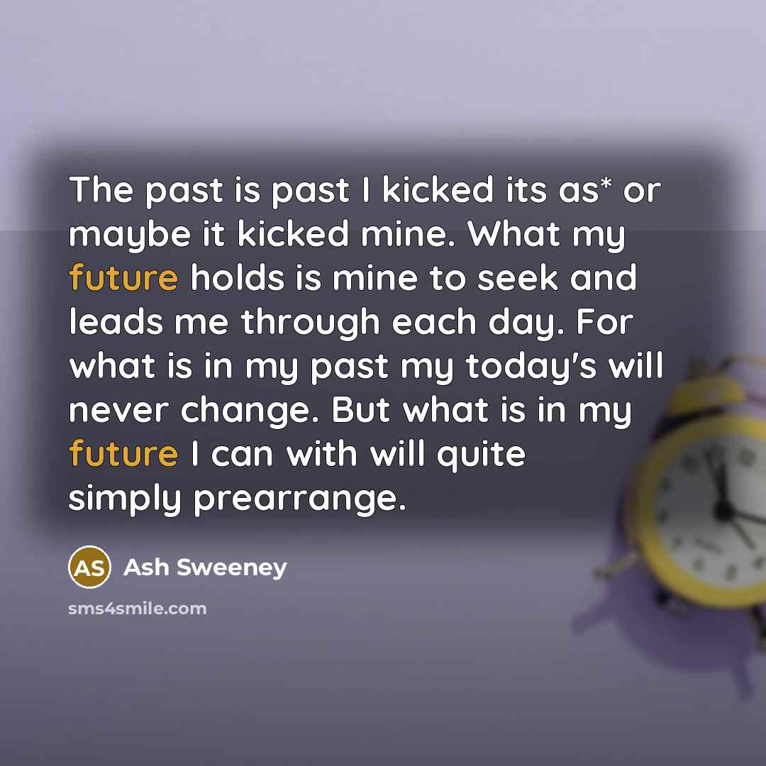 “The past is past I kicked its as* or maybe it kicked mine. What my future holds is mine to seek and leads me through each day. For what is in my past my today's will never change. But what is in my future I can with will quite simply prearrange.” quote by Ash Sweeney