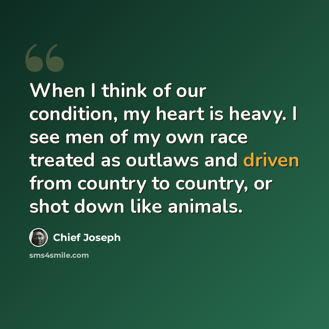 “When I think of our condition, my heart is heavy. I see men of my own race treated as outlaws and driven from country to country, or shot down like animals.” quote by Chief Joseph