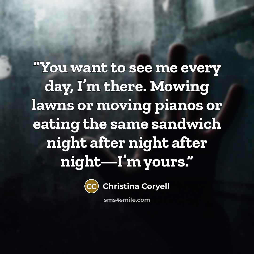 “You want to see me every day, I’m there. Mowing lawns or moving pianos or eating the same sandwich night after night after night—I’m yours.” quote by Christina Coryell
