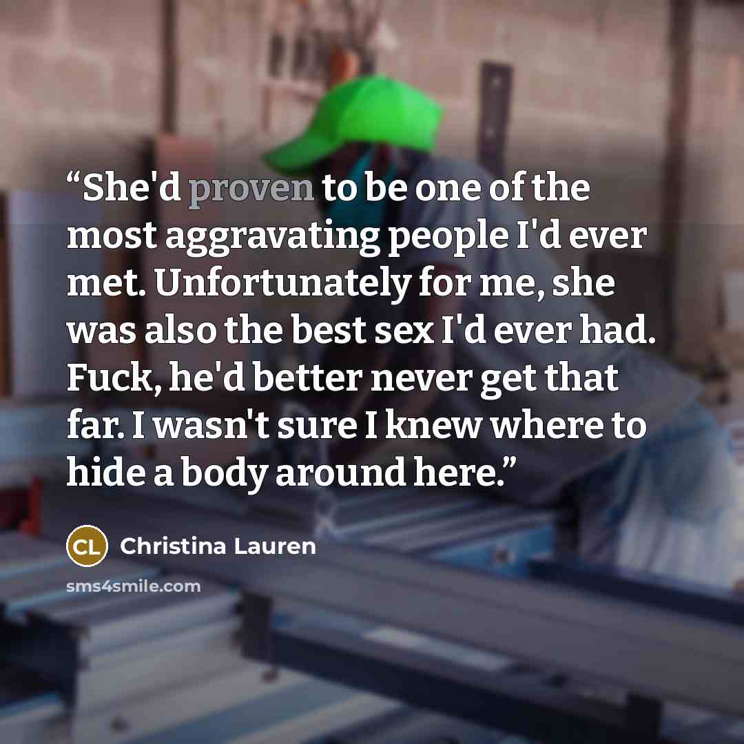 “She'd proven to be one of the most aggravating people I'd ever met. Unfortunately for me, she was also the best sex I'd ever had. Fuck, he'd better never get that far. I wasn't sure I knew where to hide a body around here.” quote by Christina Lauren