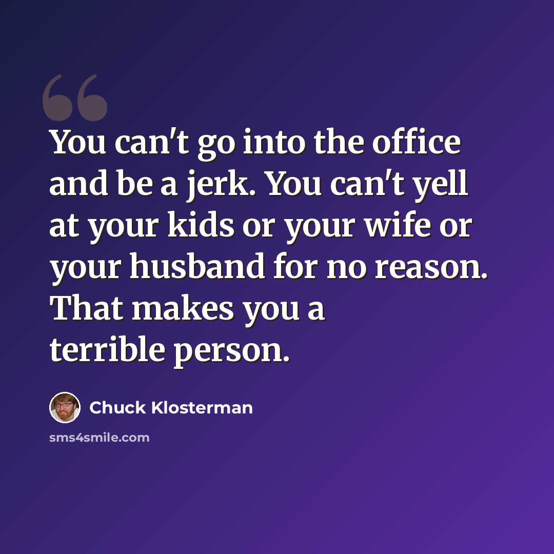 “You can't go into the office and be a jerk. You can't yell at your kids or your wife or your husband for no reason. That makes you a terrible person.” quote by Chuck Klosterman