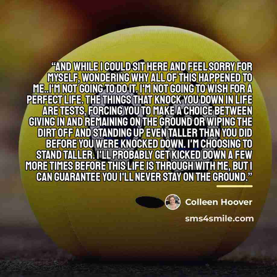 “And while I could sit here and feel sorry for myself, wondering why all of this happened to me..I'm not going to do it. I'm not going to wish for a perfect life. The things that knock you down in life are tests, forcing you to make a choice between giving in and remaining on the ground or wiping…” quote by Colleen Hoover