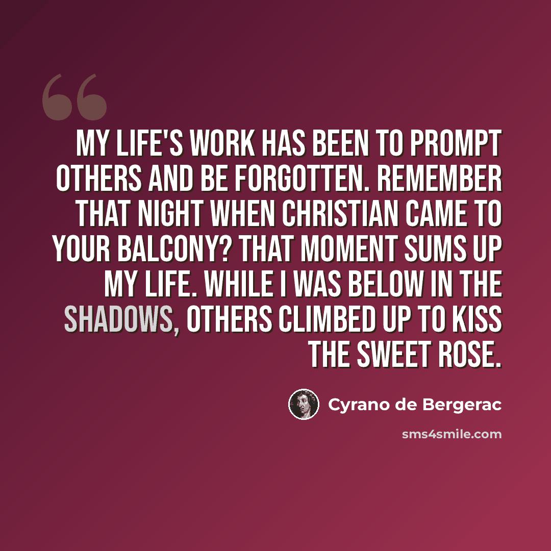 “My life's work has been to prompt others and be forgotten. Remember that night when Christian came to your balcony? That moment sums up my life. While I was below in the shadows, others climbed up to kiss the sweet rose.” quote by Cyrano de Bergerac