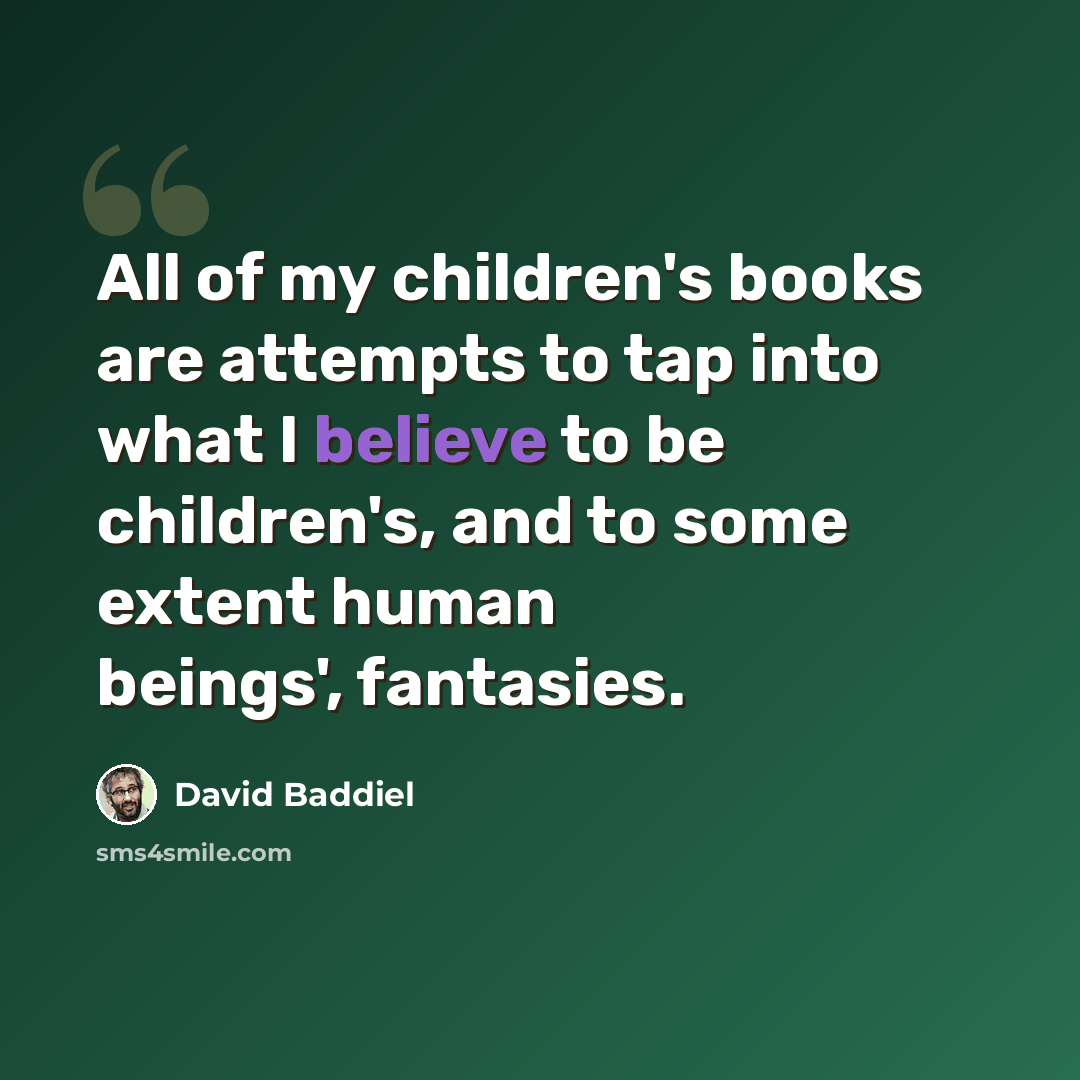 “All of my children's books are attempts to tap into what I believe to be children's, and to some extent human beings', fantasies.” quote by David Baddiel